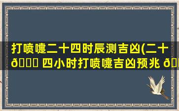 打喷嚏二十四时辰测吉凶(二十 🕊 四小时打喷嚏吉凶预兆 💮 2023)